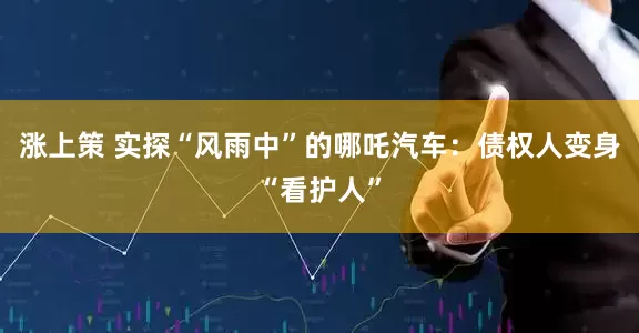 涨上策 实探“风雨中”的哪吒汽车：债权人变身“看护人”
