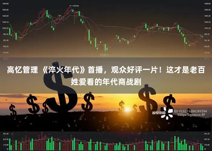 高忆管理 《淬火年代》首播，观众好评一片！这才是老百姓爱看的年代商战剧