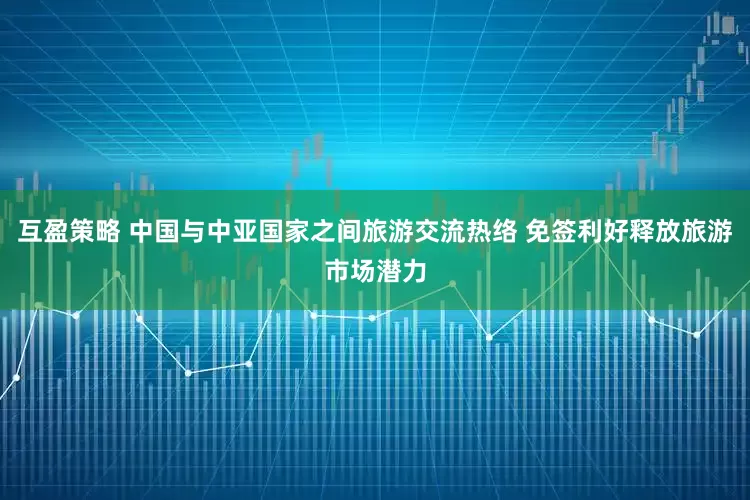互盈策略 中国与中亚国家之间旅游交流热络 免签利好释放旅游市场潜力