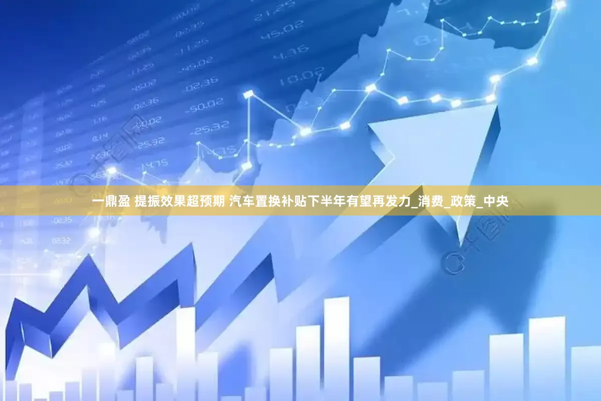 一鼎盈 提振效果超预期 汽车置换补贴下半年有望再发力_消费_政策_中央