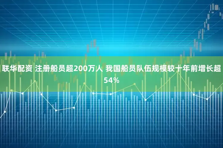 联华配资 注册船员超200万人 我国船员队伍规模较十年前增长超54%