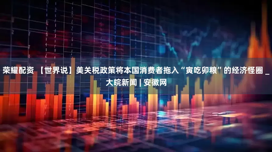 荣耀配资 【世界说】美关税政策将本国消费者拖入“寅吃卯粮”的经济怪圈 _大皖新闻 | 安徽网
