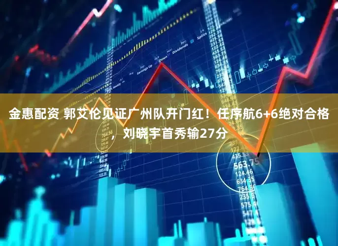 金惠配资 郭艾伦见证广州队开门红！任序航6+6绝对合格，刘晓宇首秀输27分