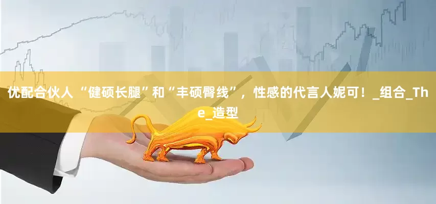 优配合伙人 “健硕长腿”和“丰硕臀线”，性感的代言人妮可！_组合_The_造型