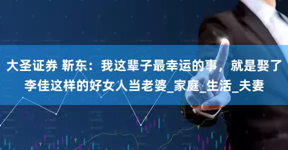 大圣证券 靳东：我这辈子最幸运的事，就是娶了李佳这样的好女人当老婆_家庭_生活_夫妻