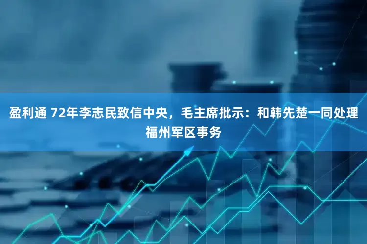 盈利通 72年李志民致信中央，毛主席批示：和韩先楚一同处理福州军区事务