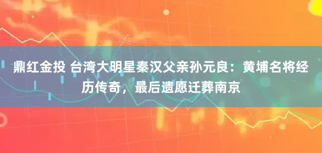 鼎红金投 台湾大明星秦汉父亲孙元良：黄埔名将经历传奇，最后遗愿迁葬南京
