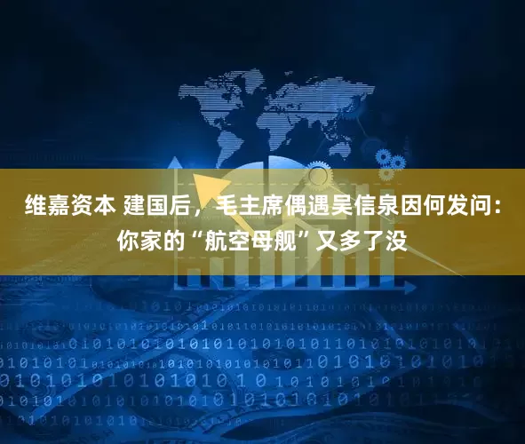 维嘉资本 建国后，毛主席偶遇吴信泉因何发问：你家的“航空母舰”又多了没