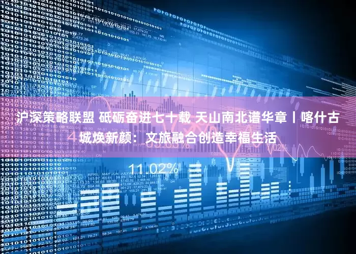 沪深策略联盟 砥砺奋进七十载 天山南北谱华章丨喀什古城焕新颜：文旅融合创造幸福生活