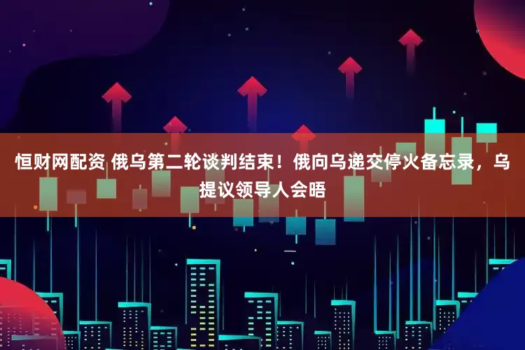 恒财网配资 俄乌第二轮谈判结束！俄向乌递交停火备忘录，乌提议领导人会晤