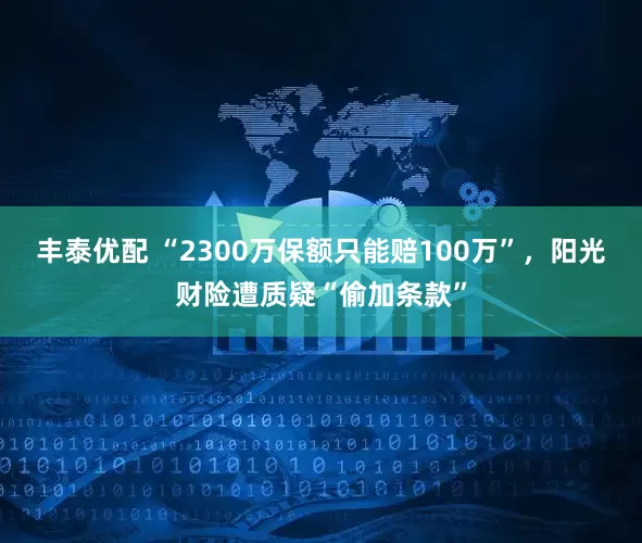 丰泰优配 “2300万保额只能赔100万”，阳光财险遭质疑“偷加条款”
