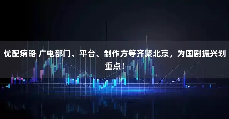 优配痢略 广电部门、平台、制作方等齐聚北京，为国剧振兴划重点！