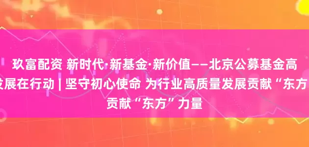 玖富配资 新时代·新基金·新价值——北京公募基金高质量发展在行动 | 坚守初心使命 为行业高质量发展贡献“东方”力量