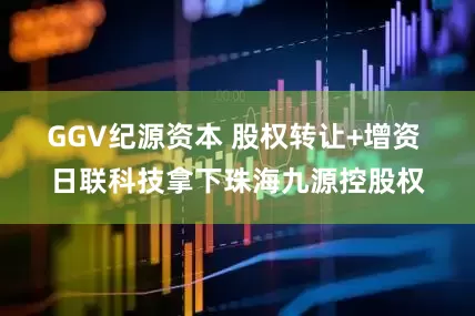 GGV纪源资本 股权转让+增资 日联科技拿下珠海九源控股权