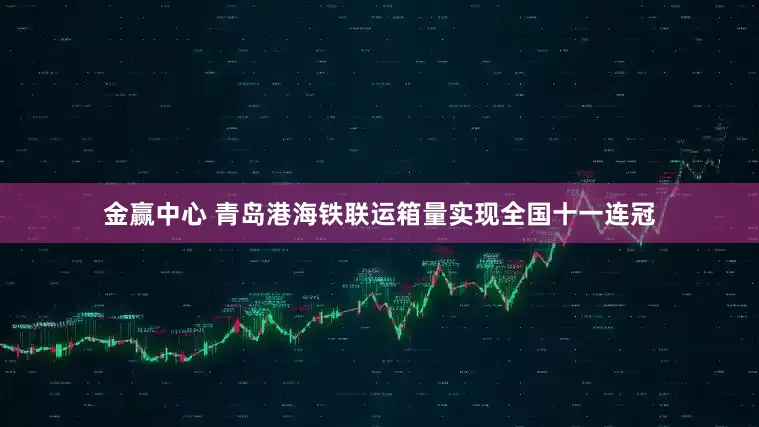 金赢中心 青岛港海铁联运箱量实现全国十一连冠
