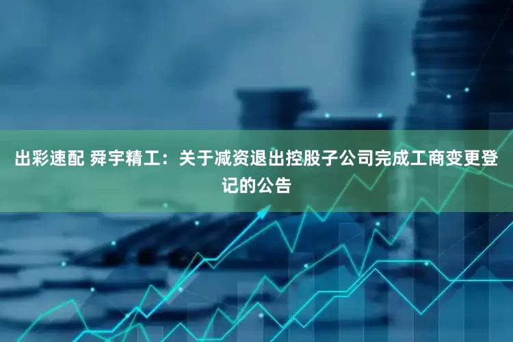 出彩速配 舜宇精工：关于减资退出控股子公司完成工商变更登记的公告