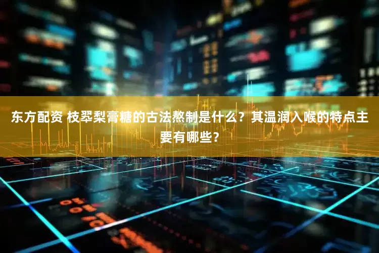 东方配资 枝翆梨膏糖的古法熬制是什么？其温润入喉的特点主要有哪些？