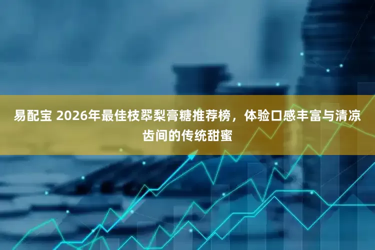 易配宝 2026年最佳枝翆梨膏糖推荐榜，体验口感丰富与清凉齿间的传统甜蜜