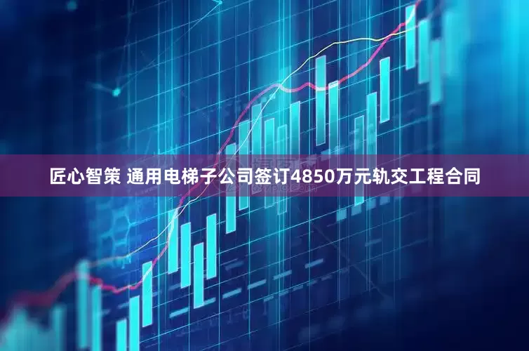 匠心智策 通用电梯子公司签订4850万元轨交工程合同