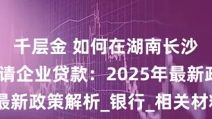 千层金 如何在湖南长沙开福区申请企业贷款：2025年最新政策解析_银行_相关材料_审核