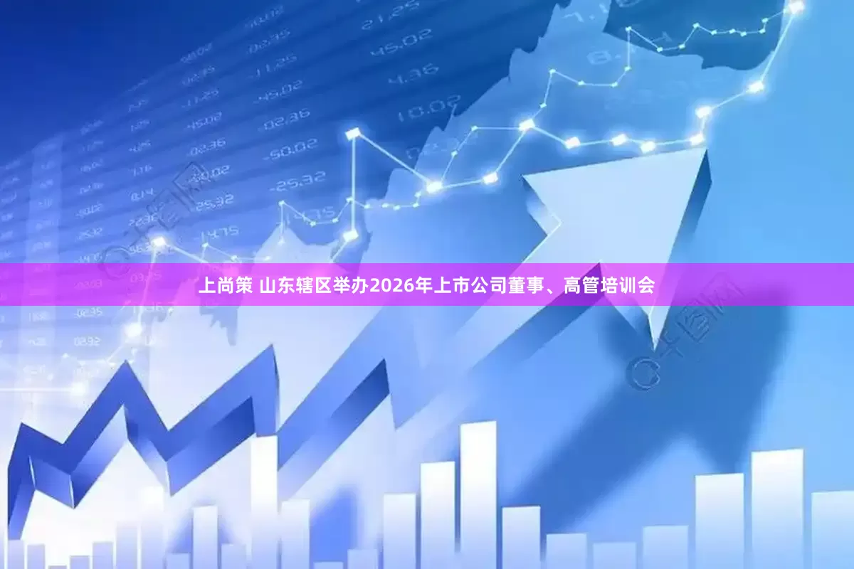 上尚策 山东辖区举办2026年上市公司董事、高管培训会